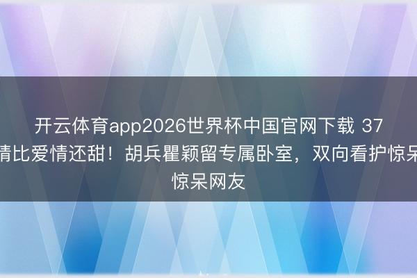 开云体育app2026世界杯中国官网下载 37年友情比爱情还甜！胡兵瞿颖留专属卧室，双向看护惊呆网友