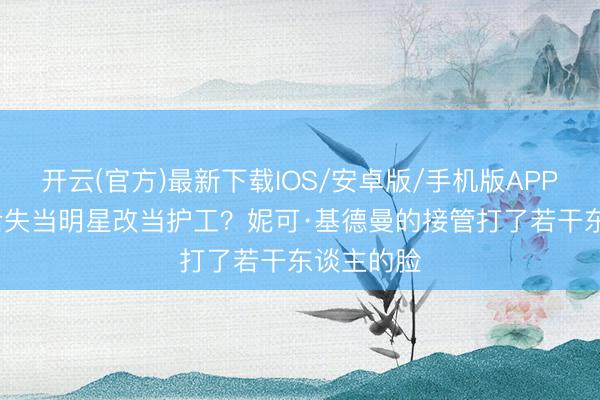 开云(官方)最新下载IOS/安卓版/手机版APP 58岁影后失当明星改当护工？妮可·基德曼的接管打了若干东谈主的脸