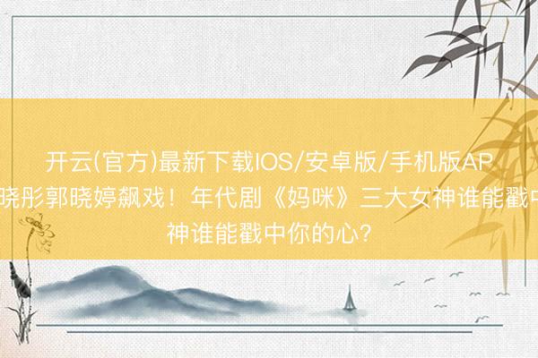 开云(官方)最新下载IOS/安卓版/手机版APP 周也关晓彤郭晓婷飙戏！年代剧《妈咪》三大女神谁能戳中你的心？
