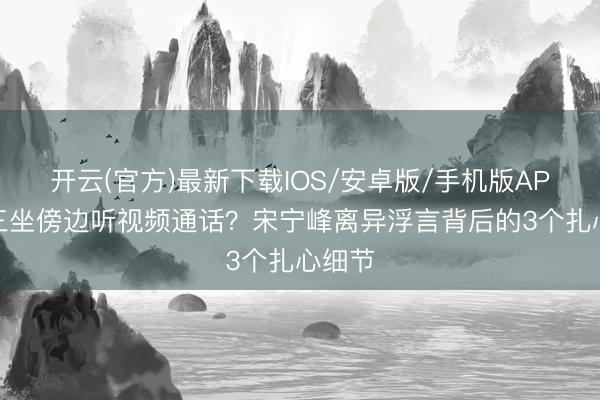 开云(官方)最新下载IOS/安卓版/手机版APP 小三坐傍边听视频通话？宋宁峰离异浮言背后的3个扎心细节