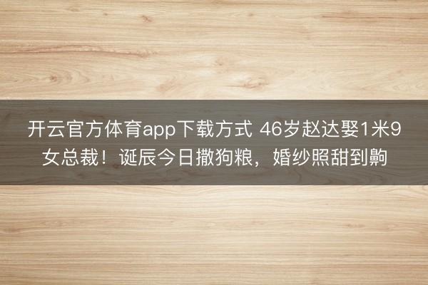 开云官方体育app下载方式 46岁赵达娶1米9女总裁！诞辰今日撒狗粮，婚纱照甜到齁