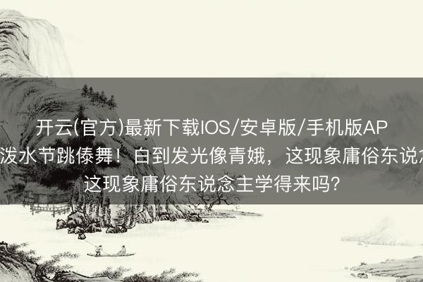开云(官方)最新下载IOS/安卓版/手机版APP 44岁李小璐泼水节跳傣舞！白到发光像青娥，这现象庸俗东说念主学得来吗？