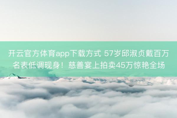 开云官方体育app下载方式 57岁邱淑贞戴百万名表低调现身！慈善宴上拍卖45万惊艳全场