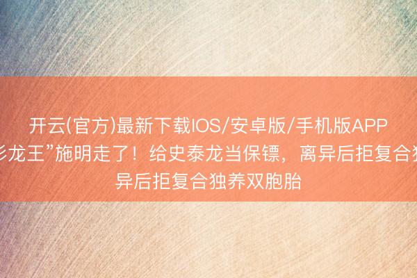 开云(官方)最新下载IOS/安卓版/手机版APP 74岁“紫衫龙王”施明走了！给史泰龙当保镖，离异后拒复合独养双胞胎