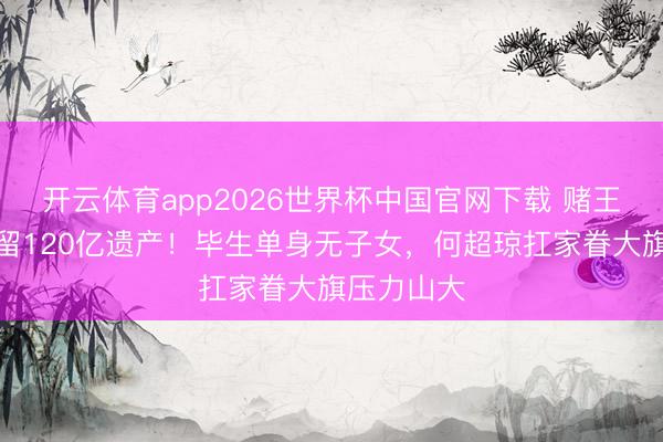 开云体育app2026世界杯中国官网下载 赌王三女离世留120亿遗产！毕生单身无子女，何超琼扛家眷大旗压力山大
