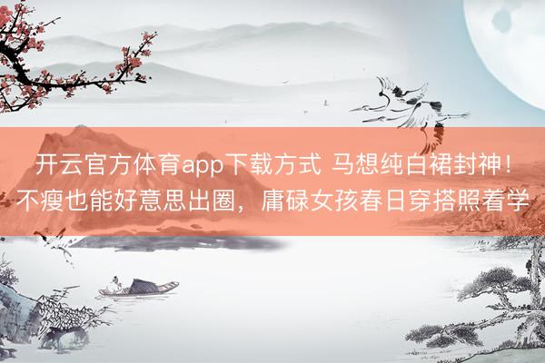 开云官方体育app下载方式 马想纯白裙封神！不瘦也能好意思出圈，庸碌女孩春日穿搭照着学