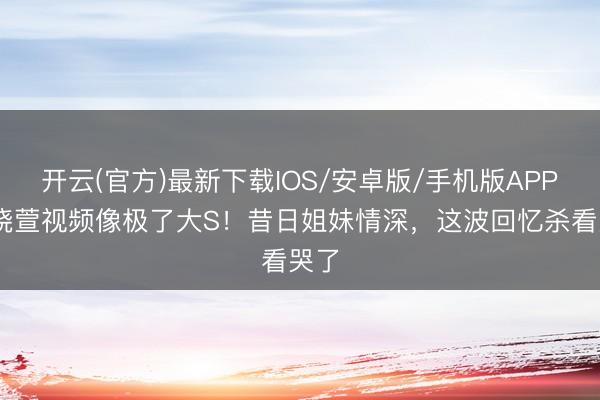 开云(官方)最新下载IOS/安卓版/手机版APP 范晓萱视频像极了大S！昔日姐妹情深，这波回忆杀看哭了