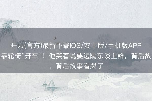 开云(官方)最新下载IOS/安卓版/手机版APP 瘫痪4年靠轮椅“开车”！他笑着说要远隔东谈主群，背后故事看哭了