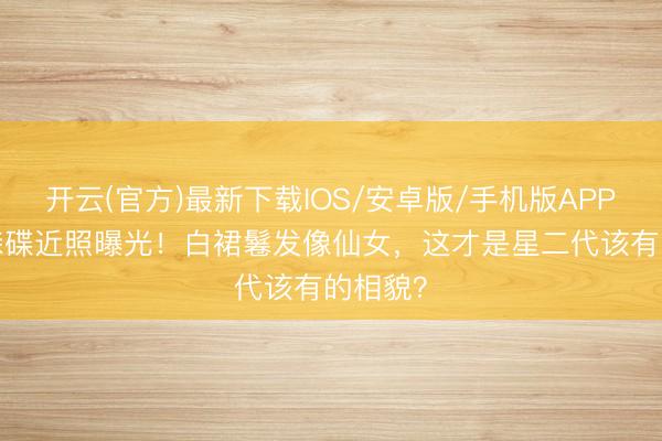 开云(官方)最新下载IOS/安卓版/手机版APP 18岁森碟近照曝光！白裙鬈发像仙女，这才是星二代该有的相貌？