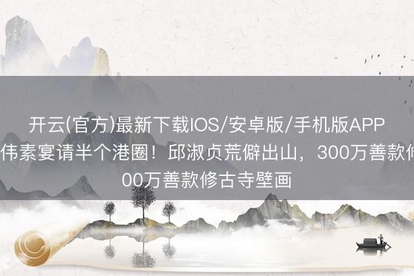 开云(官方)最新下载IOS/安卓版/手机版APP 73岁曾志伟素宴请半个港圈！邱淑贞荒僻出山，300万善款修古寺壁画