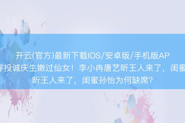 开云(官方)最新下载IOS/安卓版/手机版APP 38岁阚清子穿投诚庆生嫩过仙女！李小冉唐艺昕王人来了，闺蜜孙怡为何缺席？