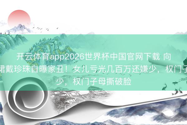 开云体育app2026世界杯中国官网下载 向太穿真丝裙戴珍珠自曝家丑！女儿亏光几百万还嫌少，权门子母撕破脸