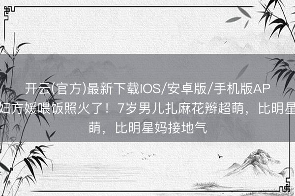 开云(官方)最新下载IOS/安卓版/手机版APP 朱门媳妇方媛喂饭照火了！7岁男儿扎麻花辫超萌，比明星妈接地气