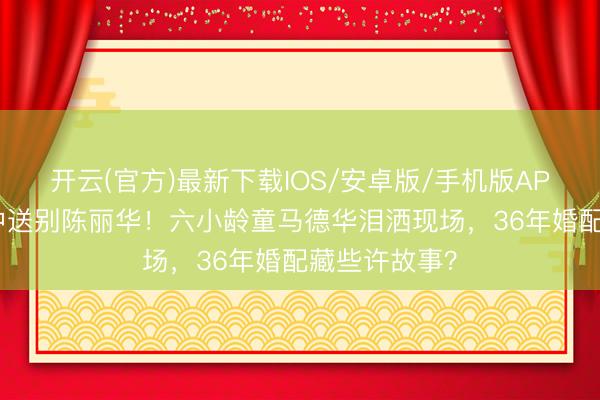 开云(官方)最新下载IOS/安卓版/手机版APP 八宝山雨中送别陈丽华！六小龄童马德华泪洒现场，36年婚配藏些许故事？