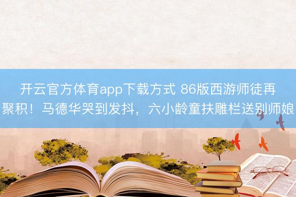开云官方体育app下载方式 86版西游师徒再聚积！马德华哭到发抖，六小龄童扶雕栏送别师娘