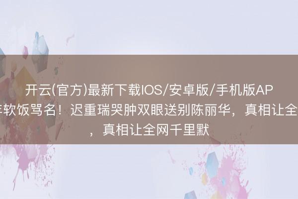 开云(官方)最新下载IOS/安卓版/手机版APP 背36年软饭骂名！迟重瑞哭肿双眼送别陈丽华，真相让全网千里默