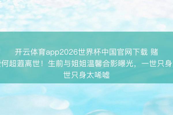 开云体育app2026世界杯中国官网下载 赌王令嫒何超蕸离世！生前与姐姐温馨合影曝光，一世只身太唏嘘