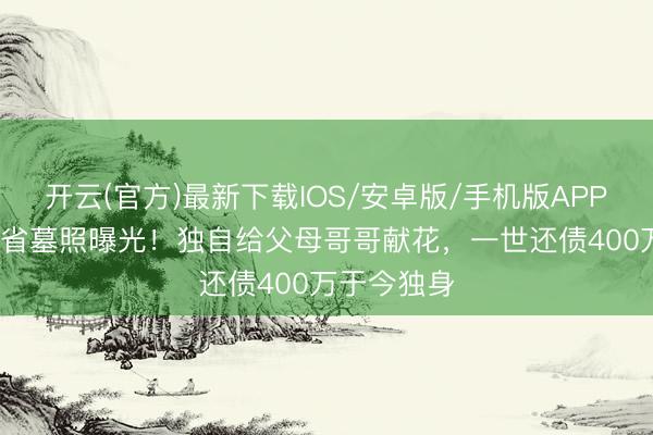 开云(官方)最新下载IOS/安卓版/手机版APP 67岁梁天省墓照曝光！独自给父母哥哥献花，一世还债400万于今独身