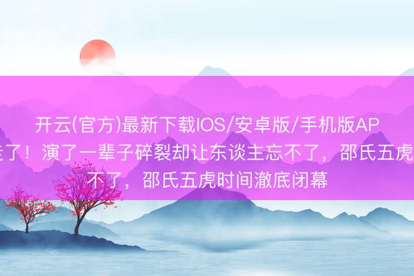 开云(官方)最新下载IOS/安卓版/手机版APP 92岁郑雷走了！演了一辈子碎裂却让东谈主忘不了，邵氏五虎时间澈底闭幕