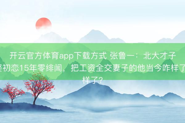 开云官方体育app下载方式 张鲁一：北大才子娶初恋15年零绯闻，把工资全交妻子的他当今咋样了？