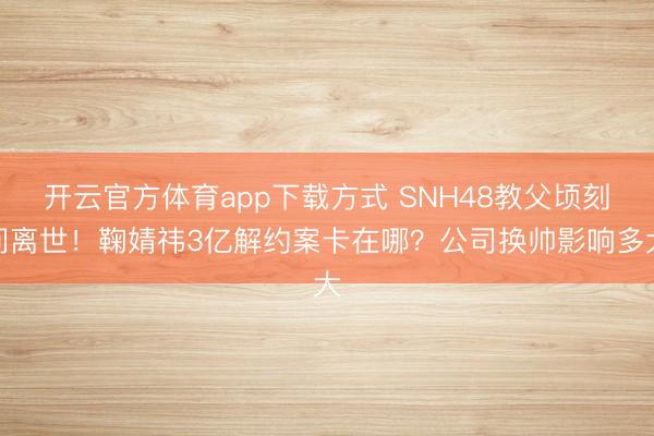 开云官方体育app下载方式 SNH48教父顷刻间离世！鞠婧祎3亿解约案卡在哪？公司换帅影响多大