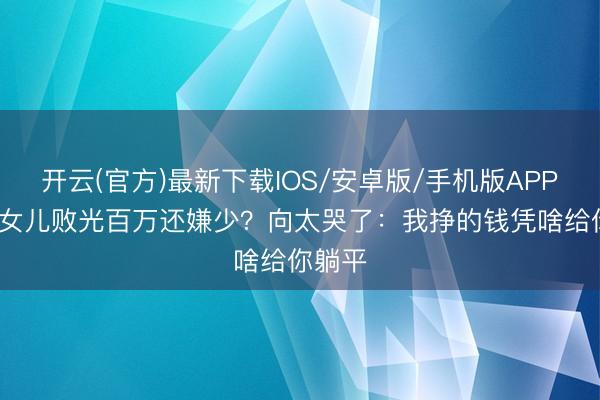 开云(官方)最新下载IOS/安卓版/手机版APP 40岁女儿败光百万还嫌少？向太哭了：我挣的钱凭啥给你躺平