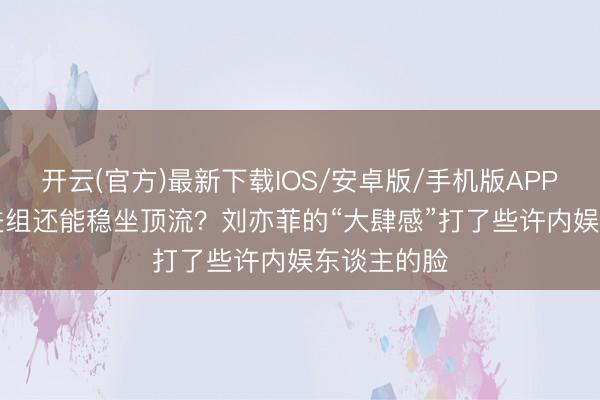 开云(官方)最新下载IOS/安卓版/手机版APP 883天不进组还能稳坐顶流？刘亦菲的“大肆感”打了些许内娱东谈主的脸