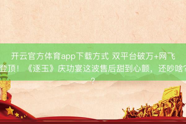 开云官方体育app下载方式 双平台破万+网飞登顶！《逐玉》庆功宴这波售后甜到心颤，还吵啥？