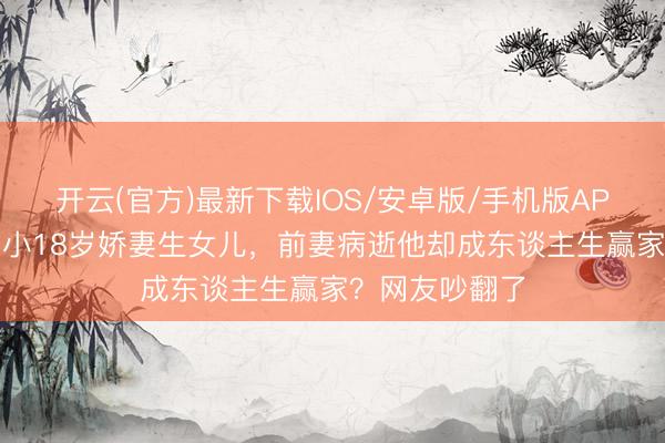 开云(官方)最新下载IOS/安卓版/手机版APP 王迅二婚娶小18岁娇妻生女儿,前妻病逝他却成东谈主生赢家?网友吵翻了