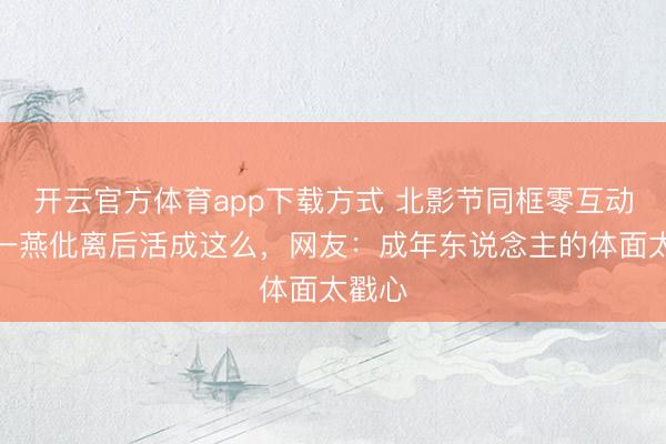 开云官方体育app下载方式 北影节同框零互动！江一燕仳离后活成这么，网友：成年东说念主的体面太戳心