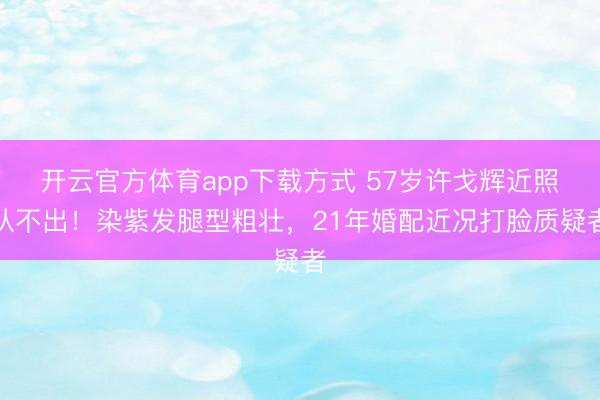 开云官方体育app下载方式 57岁许戈辉近照认不出！染紫发腿型粗壮，21年婚配近况打脸质疑者