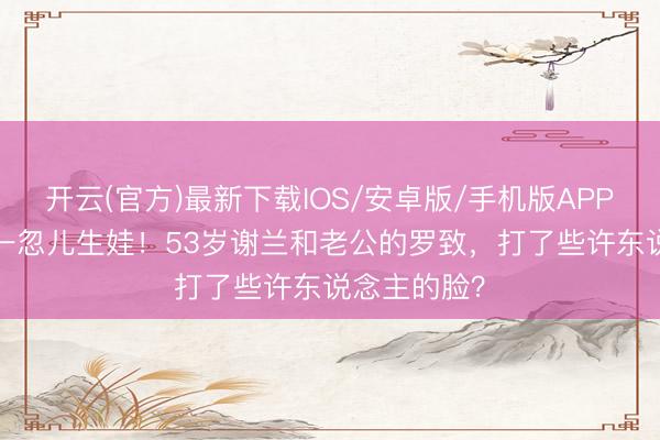 开云(官方)最新下载IOS/安卓版/手机版APP 丁克11年一忽儿生娃！53岁谢兰和老公的罗致，打了些许东说念主的脸？