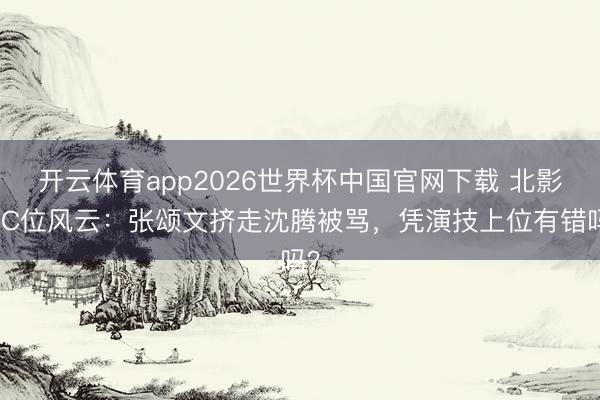 开云体育app2026世界杯中国官网下载 北影节C位风云：张颂文挤走沈腾被骂，凭演技上位有错吗？