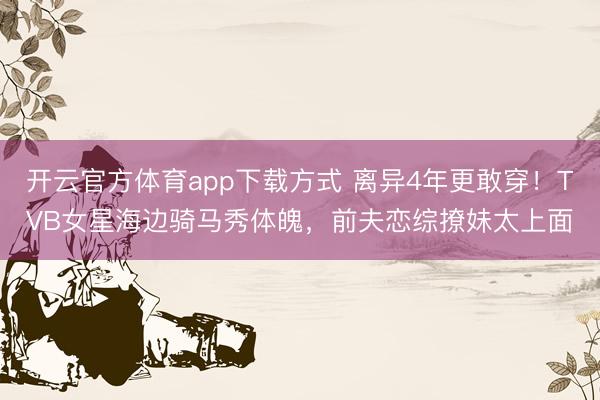 开云官方体育app下载方式 离异4年更敢穿！TVB女星海边骑马秀体魄，前夫恋综撩妹太上面