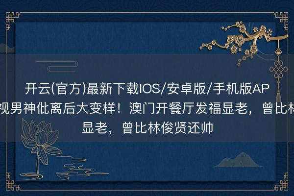 开云(官方)最新下载IOS/安卓版/手机版APP 60岁亚视男神仳离后大变样！澳门开餐厅发福显老，曾比林俊贤还帅