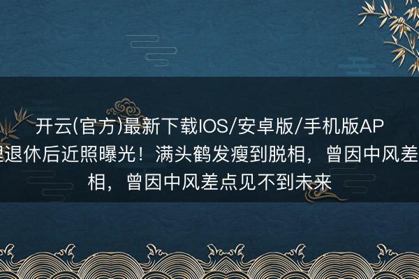 开云(官方)最新下载IOS/安卓版/手机版APP 77岁曹查理退休后近照曝光！满头鹤发瘦到脱相，曾因中风差点见不到未来