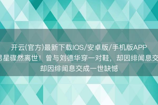 开云(官方)最新下载IOS/安卓版/手机版APP 63岁TVB男星骤然离世！曾与刘德华穿一对鞋，却因绯闻息交成一世缺憾
