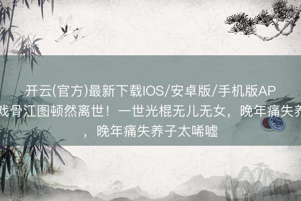 开云(官方)最新下载IOS/安卓版/手机版APP 89岁老戏骨江图顿然离世！一世光棍无儿无女，晚年痛失养子太唏嘘
