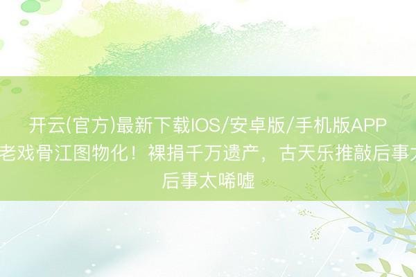 开云(官方)最新下载IOS/安卓版/手机版APP 89岁老戏骨江图物化!裸捐千万遗产,古天乐推敲后事太唏嘘