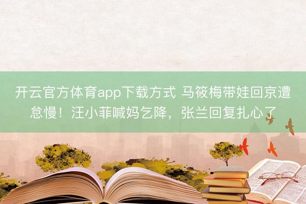 开云官方体育app下载方式 马筱梅带娃回京遭怠慢！汪小菲喊妈乞降，张兰回复扎心了