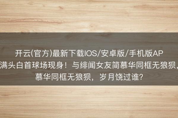 开云(官方)最新下载IOS/安卓版/手机版APP 68岁戚其义满头白首球场现身！与绯闻女友简慕华同框无狼狈，岁月饶过谁？