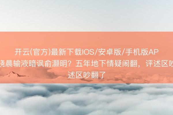 开云(官方)最新下载IOS/安卓版/手机版APP 王晓晨输液暗讽俞灏明？五年地下情疑闹翻，评述区吵翻了