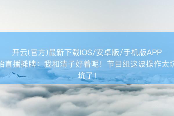 开云(官方)最新下载IOS/安卓版/手机版APP 孙怡直播摊牌：我和清子好着呢！节目组这波操作太坑了！