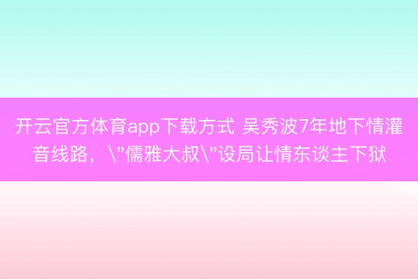 开云官方体育app下载方式 吴秀波7年地下情灌音线路，