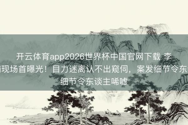 开云体育app2026世界杯中国官网下载 李代沫被捕现场首曝光！目力迷离认不出窥伺，案发细节令东谈主唏嘘