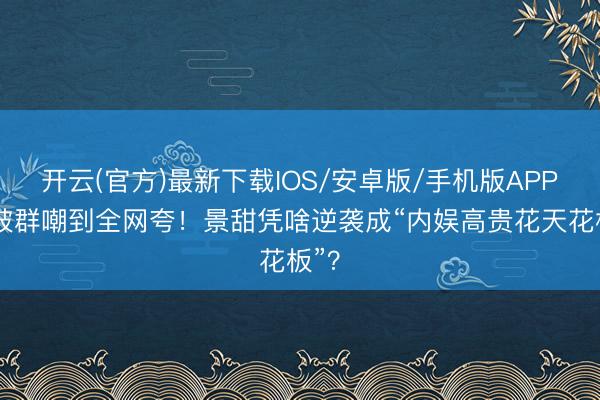 开云(官方)最新下载IOS/安卓版/手机版APP 从被群嘲到全网夸！景甜凭啥逆袭成“内娱高贵花天花板”？