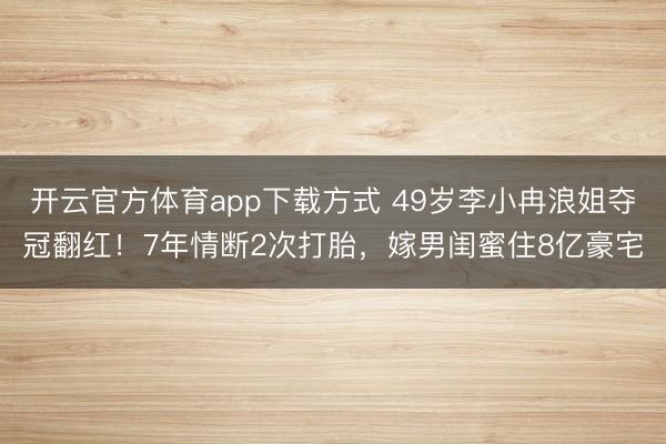开云官方体育app下载方式 49岁李小冉浪姐夺冠翻红！7年情断2次打胎，嫁男闺蜜住8亿豪宅