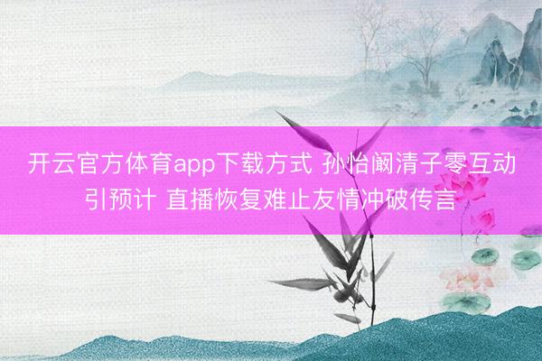 开云官方体育app下载方式 孙怡阚清子零互动引预计 直播恢复难止友情冲破传言