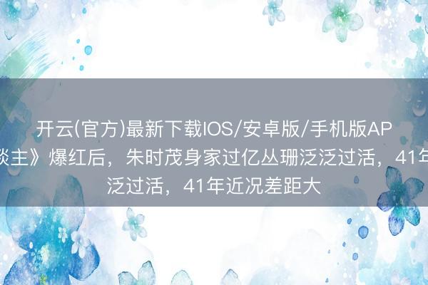 开云(官方)最新下载IOS/安卓版/手机版APP 《牧马东谈主》爆红后，朱时茂身家过亿丛珊泛泛过活，41年近况差距大