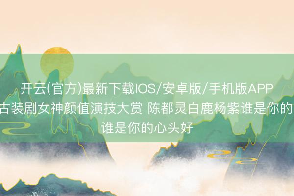 开云(官方)最新下载IOS/安卓版/手机版APP 2025古装剧女神颜值演技大赏 陈都灵白鹿杨紫谁是你的心头好